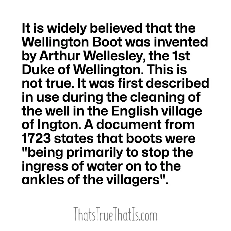 It is widely believed that the Wellington Boot was invented by Arthur Wellesley, the 1st Duke of Wellington. This is not true. It was first described in use during the cleaning of the well in the English village of Ington. A document from 1723 states that boots were "being primarily to stop the ingress of water on to the ankles of the villagers".